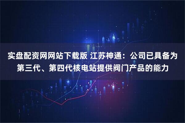 实盘配资网网站下载版 江苏神通：公司已具备为第三代、第四代核电站提供阀门产品的能力