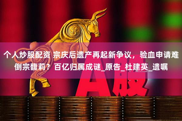 个人炒股配资 宗庆后遗产再起新争议，验血申请难倒宗馥莉？百亿归属成谜_原告_杜建英_遗嘱