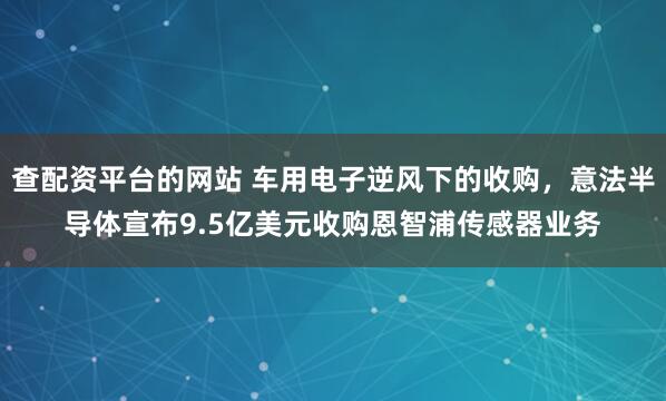 查配资平台的网站 车用电子逆风下的收购，意法半导体宣布9.5亿美元收购恩智浦传感器业务