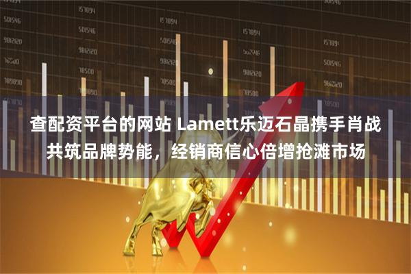查配资平台的网站 Lamett乐迈石晶携手肖战共筑品牌势能，经销商信心倍增抢滩市场
