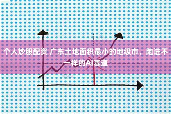 个人炒股配资 广东土地面积最小的地级市，跑进不一样的AI赛道