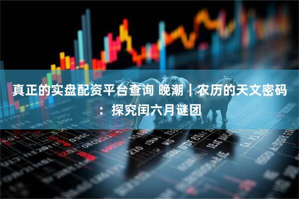 真正的实盘配资平台查询 晚潮｜农历的天文密码：探究闰六月谜团