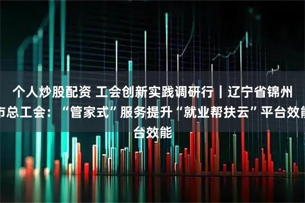 个人炒股配资 工会创新实践调研行|辽宁省锦州市总工会:“管家式”服务提升“就业帮扶云”平台效能