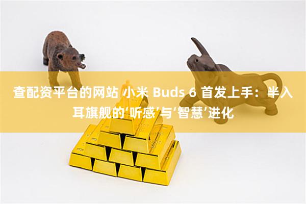 查配资平台的网站 小米 Buds 6 首发上手:半入耳旗舰的‘听感’与‘智慧’进化