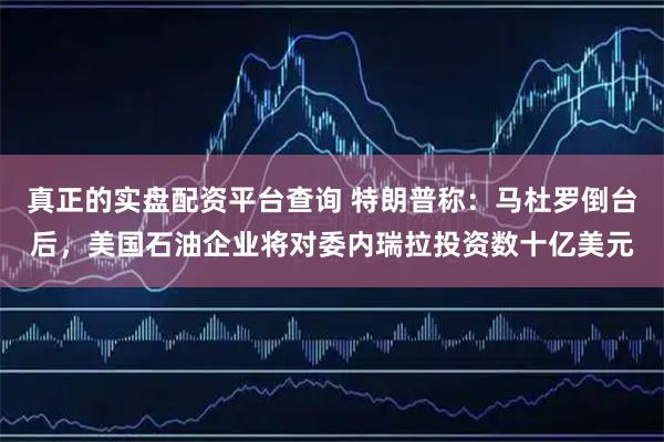 真正的实盘配资平台查询 特朗普称：马杜罗倒台后，美国石油企业将对委内瑞拉投资数十亿美元