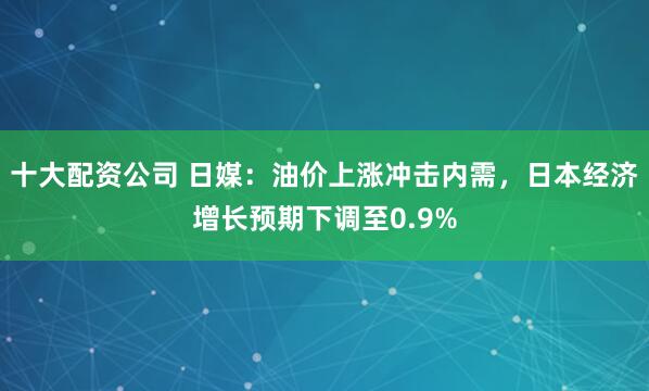 十大配资公司 日媒:油价上涨冲击内需,日本经济增长预期下调至0.9%