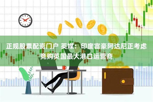 正规股票配资门户 英媒：印度富豪阿达尼正考虑竞购英国最大港口运营商