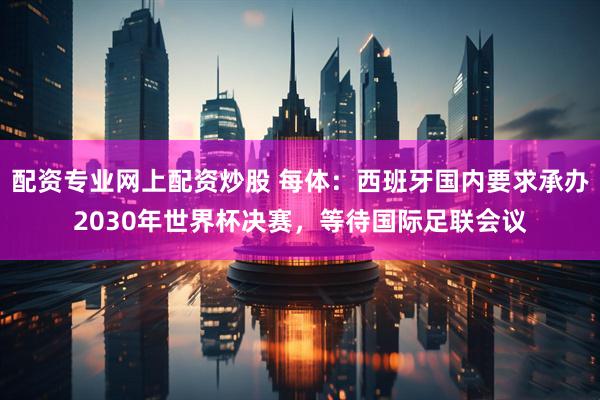 配资专业网上配资炒股 每体：西班牙国内要求承办2030年世界杯决赛，等待国际足联会议