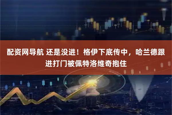 配资网导航 还是没进！格伊下底传中，哈兰德跟进打门被佩特洛维奇抱住