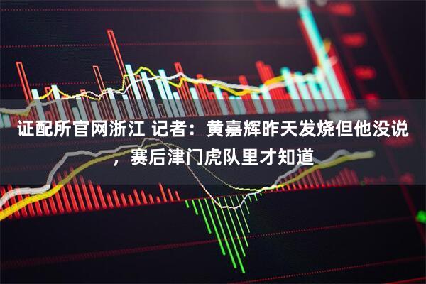 证配所官网浙江 记者：黄嘉辉昨天发烧但他没说，赛后津门虎队里才知道