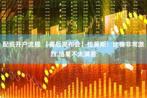 配资开户流程 【赛后发布会】拉莫斯：比赛非常激烈 结果不太满意