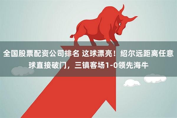 全国股票配资公司排名 这球漂亮！绍尔远距离任意球直接破门，三镇客场1-0领先海牛