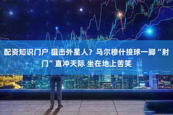 配资知识门户 狙击外星人？马尔穆什接球一脚“射门”直冲天际 坐在地上苦笑